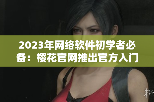 2023年網(wǎng)絡(luò)軟件初學(xué)者必備：櫻花官網(wǎng)推出官方入門指南！