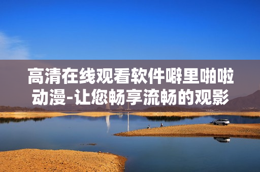 高清在線觀看軟件噼里啪啦動漫-讓您暢享流暢的觀影體驗