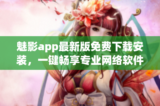 魅影app最新版免費(fèi)下載安裝，一鍵暢享專業(yè)網(wǎng)絡(luò)軟件體驗(yàn)
