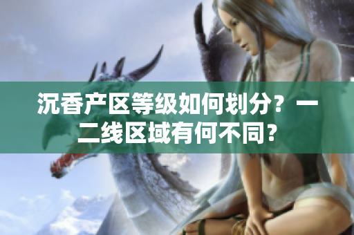 沉香產(chǎn)區(qū)等級如何劃分？一二線區(qū)域有何不同？