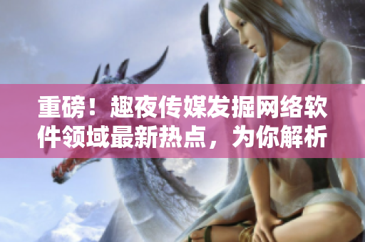 重磅！趣夜傳媒發(fā)掘網(wǎng)絡(luò)軟件領(lǐng)域最新熱點，為你解析行業(yè)發(fā)展趨勢！