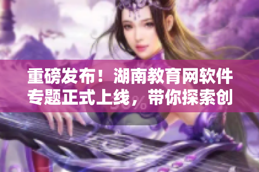 重磅發(fā)布！湖南教育網(wǎng)軟件專題正式上線，帶你探索創(chuàng)新科技！