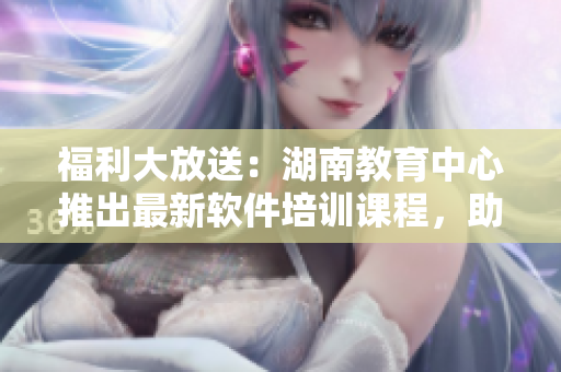 福利大放送：湖南教育中心推出最新軟件培訓(xùn)課程，助您快速提高技能！