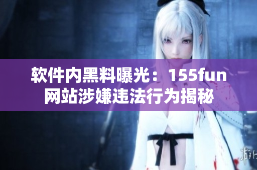 軟件內黑料曝光：155fun網站涉嫌違法行為揭秘