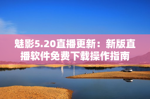 魅影5.20直播更新：新版直播軟件免費下載操作指南