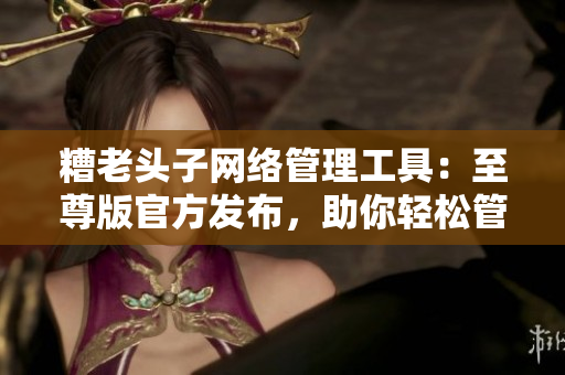 糟老頭子網(wǎng)絡(luò)管理工具：至尊版官方發(fā)布，助你輕松管理網(wǎng)絡(luò)！