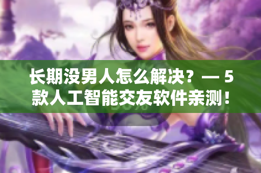 長(zhǎng)期沒男人怎么解決？— 5款人工智能交友軟件親測(cè)！