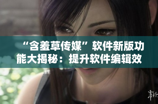 “含羞草傳媒”軟件新版功能大揭秘：提升軟件編輯效率達到行業(yè)領(lǐng)先水平！