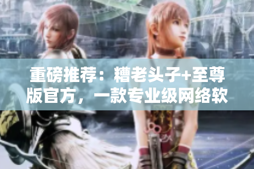 重磅推薦：糟老頭子+至尊版官方，一款專業(yè)級網(wǎng)絡軟件！