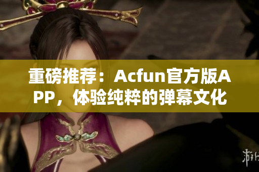 重磅推薦：Acfun官方版APP，體驗(yàn)純粹的彈幕文化！
