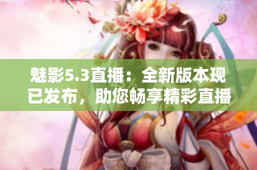 魅影5.3直播：全新版本現(xiàn)已發(fā)布，助您暢享精彩直播體驗(yàn)