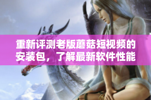 重新評(píng)測(cè)老版蘑菇短視頻的安裝包，了解最新軟件性能表現(xiàn)