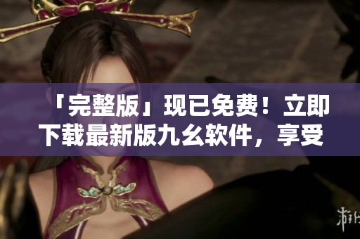 「完整版」現(xiàn)已免費(fèi)！立即下載最新版九幺軟件，享受更多優(yōu)質(zhì)功能！