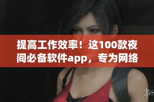 提高工作效率！這100款夜間必備軟件app，專(zhuān)為網(wǎng)絡(luò)軟件編輯打造