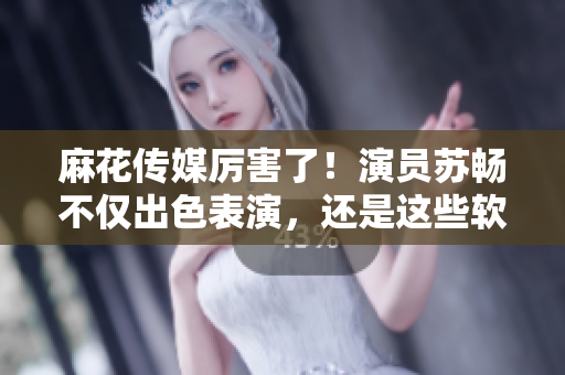 麻花傳媒厲害了！演員蘇暢不僅出色表演，還是這些軟件的粉絲！