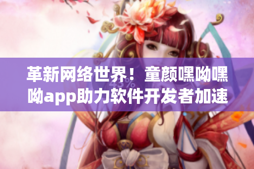 革新網(wǎng)絡(luò)世界！童顏嘿呦嘿呦app助力軟件開(kāi)發(fā)者加速前行