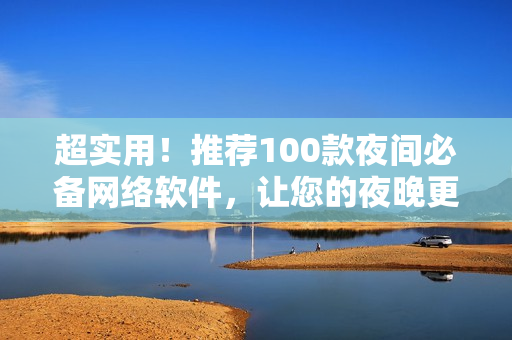 超實(shí)用！推薦100款夜間必備網(wǎng)絡(luò)軟件，讓您的夜晚更加高效和便捷