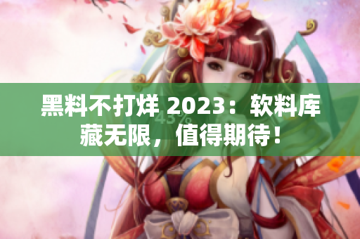 黑料不打烊 2023：軟料庫(kù)藏?zé)o限，值得期待！