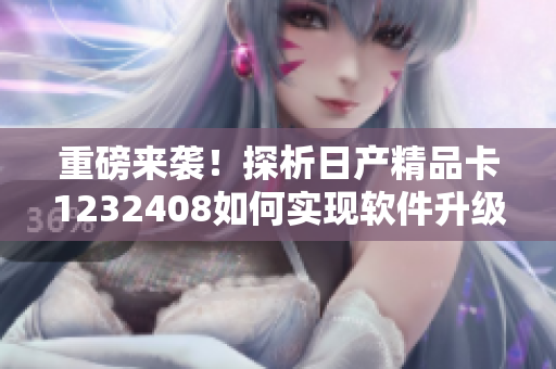 重磅來襲！探析日產(chǎn)精品卡1232408如何實現(xiàn)軟件升級及智能化運營！