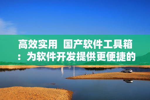 高效實(shí)用  國(guó)產(chǎn)軟件工具箱：為軟件開(kāi)發(fā)提供更便捷的解決方案