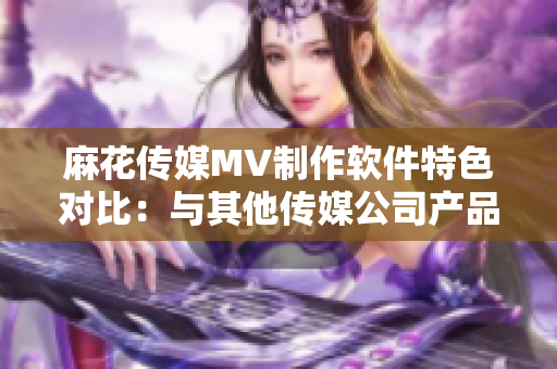 麻花傳媒MV制作軟件特色對(duì)比：與其他傳媒公司產(chǎn)品功能和用戶體驗(yàn)的綜合分析