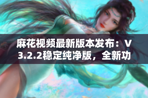 麻花視頻最新版本發(fā)布：V3.2.2穩(wěn)定純凈版，全新功能全面升級