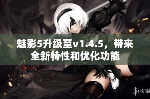 魅影5升級(jí)至v1.4.5，帶來(lái)全新特性和優(yōu)化功能