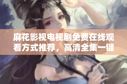 麻花影視電視劇免費在線觀看方式推薦，高清全集一鍵暢享