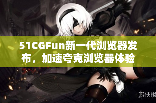 51CGFun新一代瀏覽器發(fā)布，加速夸克瀏覽器體驗(yàn)