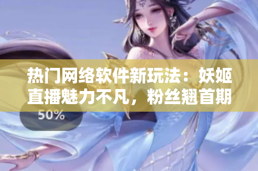 熱門網(wǎng)絡軟件新玩法：妖姬直播魅力不凡，粉絲翹首期待