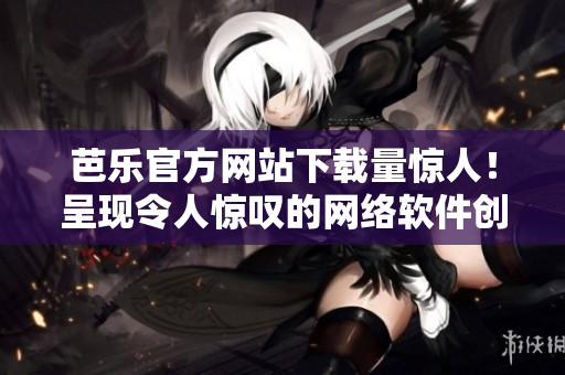 芭樂官方網(wǎng)站下載量驚人！呈現(xiàn)令人驚嘆的網(wǎng)絡(luò)軟件創(chuàng)新！