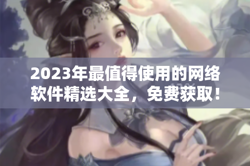 2023年最值得使用的網(wǎng)絡(luò)軟件精選大全，免費(fèi)獲??！