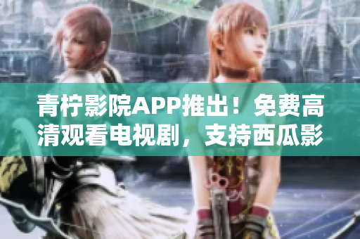 青檸影院APP推出！免費高清觀看電視劇，支持西瓜影音播放