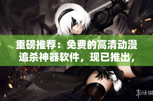 重磅推薦：免費的高清動漫追殺神器軟件，現(xiàn)已推出，快來下載！