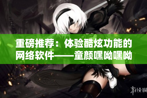 重磅推薦：體驗(yàn)酷炫功能的網(wǎng)絡(luò)軟件——童顏嘿呦嘿呦APP