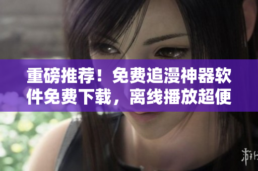 重磅推薦！免費(fèi)追漫神器軟件免費(fèi)下載，離線播放超便利！
