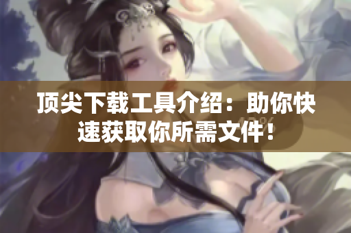 頂尖下載工具介紹：助你快速獲取你所需文件！