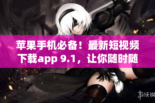 蘋果手機必備！最新短視頻下載app 9.1，讓你隨時隨地暢享精彩視頻！