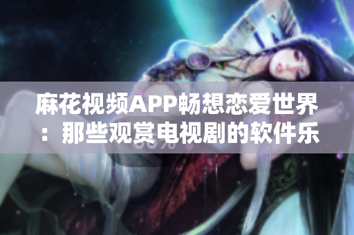 麻花視頻APP暢想戀愛世界：那些觀賞電視劇的軟件樂(lè)趣
