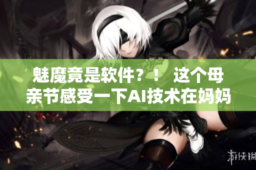 魅魔竟是軟件？！ 這個(gè)母親節(jié)感受一下AI技術(shù)在媽媽們的身上