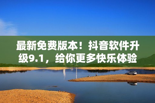 最新免費版本！抖音軟件升級9.1，給你更多快樂體驗！