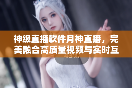 神級(jí)直播軟件月神直播，完美融合高質(zhì)量視頻與實(shí)時(shí)互動(dòng)交流！