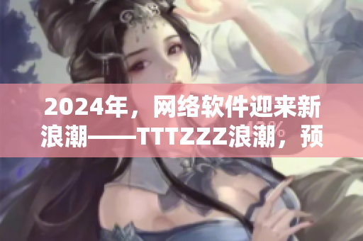 2024年，網(wǎng)絡(luò)軟件迎來(lái)新浪潮——TTTZZZ浪潮，預(yù)示著什么？
