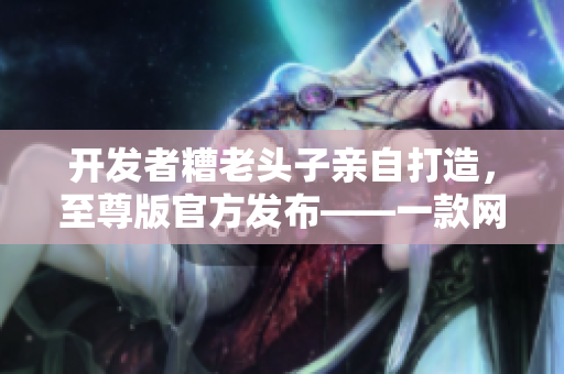 開發(fā)者糟老頭子親自打造，至尊版官方發(fā)布——一款網(wǎng)絡(luò)軟件的完美呈現(xiàn)！