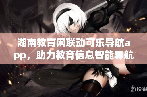 湖南教育網(wǎng)聯(lián)動(dòng)可樂導(dǎo)航app，助力教育信息智能導(dǎo)航