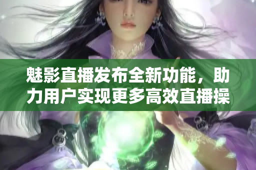 魅影直播發(fā)布全新功能，助力用戶實(shí)現(xiàn)更多高效直播操作