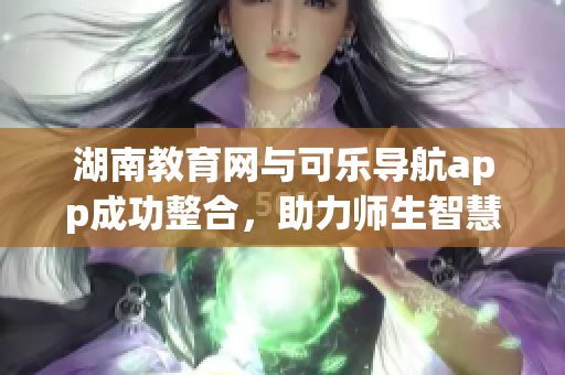 湖南教育網(wǎng)與可樂(lè)導(dǎo)航app成功整合，助力師生智慧學(xué)習(xí)