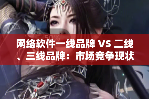 網(wǎng)絡(luò)軟件一線品牌 VS 二線、三線品牌：市場競爭現(xiàn)狀與發(fā)展趨勢