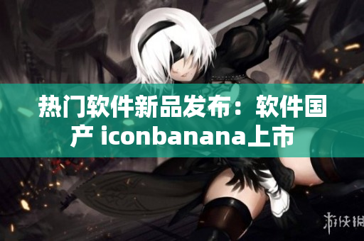 熱門軟件新品發(fā)布：軟件國產(chǎn) iconbanana上市
