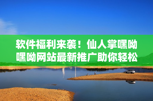 軟件福利來襲！仙人掌嘿呦嘿呦網(wǎng)站最新推廣助你輕松掌握網(wǎng)絡(luò)軟件技巧！